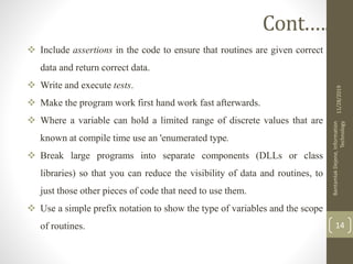 Include assertions in the code to ensure that routines are given correct
data and return correct data.
 Write and execute tests.
 Make the program work first hand work fast afterwards.
 Where a variable can hold a limited range of discrete values that are
known at compile time use an 'enumerated type.
 Break large programs into separate components (DLLs or class
libraries) so that you can reduce the visibility of data and routines, to
just those other pieces of code that need to use them.
 Use a simple prefix notation to show the type of variables and the scope
of routines.
11/28/2019
BantamlakDejene,Information
Technology
14
Cont.….
 