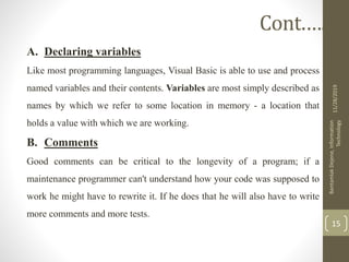 A. Declaring variables
Like most programming languages, Visual Basic is able to use and process
named variables and their contents. Variables are most simply described as
names by which we refer to some location in memory - a location that
holds a value with which we are working.
B. Comments
Good comments can be critical to the longevity of a program; if a
maintenance programmer can't understand how your code was supposed to
work he might have to rewrite it. If he does that he will also have to write
more comments and more tests.
11/28/2019
BantamlakDejene,Information
Technology
15
Cont.….
 