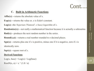 C. Built in Arithmetic Functions
Affis(x): - returns the absolute value of x.
Exp(x): - returns the value ex. e is Euler's constant.
Log(x): -the Neperian ('Natural', e base) logarithm of x.
Randomize(x): - not really a mathematical function because it is actually a subroutine.
Rnd(x): - produces the next random number in the series.
Round(x,n): - returns a real number rounded to n decimal places.
Sgn(x): - returns plus one if x is positive, minus one if it is negative, zero if x is
identically zero.
Sqr(x): - square root of x.
Derived Functions
Log(x, base) = Log(x) / Log(base)
RootN(x, n) = x ^ (1.0 / n)
11/28/2019
BantamlakDejene,Information
Technology
19
Cont.….
 