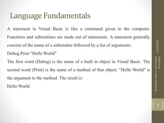 Language Fundamentals
A statement in Visual Basic is like a command given to the computer.
Functions and subroutines are made out of statements. A statement generally
consists of the name of a subroutine followed by a list of arguments:
Debug.Print "Hello World"
The first word (Debug) is the name of a built in object in Visual Basic. The
second word (Print) is the name of a method of that object. "Hello World" is
the argument to the method. The result is:
Hello World
11/28/2019
BantamlakDejene,Information
Technology
2
 