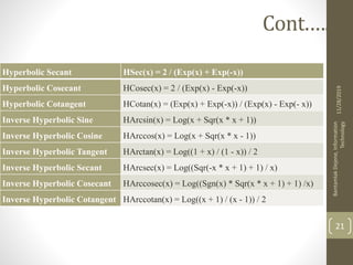 11/28/2019
BantamlakDejene,Information
Technology
21
Cont.….
Hyperbolic Secant HSec(x) = 2 / (Exp(x) + Exp(-x))
Hyperbolic Cosecant HCosec(x) = 2 / (Exp(x) - Exp(-x))
Hyperbolic Cotangent HCotan(x) = (Exp(x) + Exp(-x)) / (Exp(x) - Exp(- x))
Inverse Hyperbolic Sine HArcsin(x) = Log(x + Sqr(x * x + 1))
Inverse Hyperbolic Cosine HArccos(x) = Log(x + Sqr(x * x - 1))
Inverse Hyperbolic Tangent HArctan(x) = Log((1 + x) / (1 - x)) / 2
Inverse Hyperbolic Secant HArcsec(x) = Log((Sqr(-x * x + 1) + 1) / x)
Inverse Hyperbolic Cosecant HArccosec(x) = Log((Sgn(x) * Sqr(x * x + 1) + 1) /x)
Inverse Hyperbolic Cotangent HArccotan(x) = Log((x + 1) / (x - 1)) / 2
 