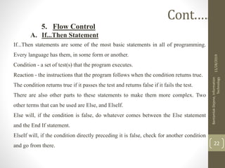 5. Flow Control
A. If...Then Statement
If...Then statements are some of the most basic statements in all of programming.
Every language has them, in some form or another.
Condition - a set of test(s) that the program executes.
Reaction - the instructions that the program follows when the condition returns true.
The condition returns true if it passes the test and returns false if it fails the test.
There are also other parts to these statements to make them more complex. Two
other terms that can be used are Else, and ElseIf.
Else will, if the condition is false, do whatever comes between the Else statement
and the End If statement.
ElseIf will, if the condition directly preceding it is false, check for another condition
and go from there.
11/28/2019
BantamlakDejene,Information
Technology
22
Cont.….
 