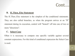 B. If..Then..Else Statement
The If..Then..Else statement is the simplest of the conditional statements.
They are also called branches, as when the program arrives at an "If"
statement during its execution, control will "branch" off into one of two or
more "directions".
C. Select Case
Often it is necessary to compare one specific variable against several
constant expressions. For this kind of conditional expression the Select Case
is used.
11/28/2019
BantamlakDejene,Information
Technology
23
Cont.….
 