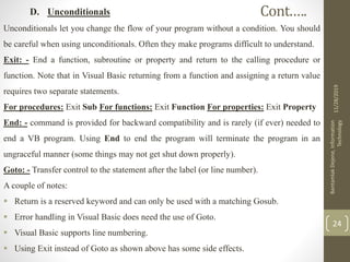 D. Unconditionals
Unconditionals let you change the flow of your program without a condition. You should
be careful when using unconditionals. Often they make programs difficult to understand.
Exit: - End a function, subroutine or property and return to the calling procedure or
function. Note that in Visual Basic returning from a function and assigning a return value
requires two separate statements.
For procedures: Exit Sub For functions: Exit Function For properties: Exit Property
End: - command is provided for backward compatibility and is rarely (if ever) needed to
end a VB program. Using End to end the program will terminate the program in an
ungraceful manner (some things may not get shut down properly).
Goto: - Transfer control to the statement after the label (or line number).
A couple of notes:
 Return is a reserved keyword and can only be used with a matching Gosub.
 Error handling in Visual Basic does need the use of Goto.
 Visual Basic supports line numbering.
 Using Exit instead of Goto as shown above has some side effects.
11/28/2019
BantamlakDejene,Information
Technology
24
Cont.….
 