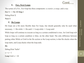 E. For...Next Loops
The syntax of a For...Next loop has three components: a counter, a range, and a step.
For X = 1 To 100 Step 2
Debug.Print X
Next X
F. Do Loops
Do loops are a bit more flexible than For loops, but should generally only be used when
necessary. => Do while => Do until => Loop while => Loop until
While loops will continue to execute as long as a certain conditional is true. An Until loop will
loop as long as a certain condition is false, on the other hand. The only difference between
putting either While or Until in the Do section or the Loop section, is that Do checks when the
loop starts, and Loop checks when the loop ends.
Do
Debug.Print "hello“
x = x + 1
Loop Until x = 10
11/28/2019
BantamlakDejene,Information
Technology
25
Cont.….
 