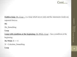 Endless loop: Do..Loop: - is a loop which never ends and the statements inside are
repeated forever.
Do
Do_Something
Loop
Loop with condition at the beginning: Do While..Loop: - has a condition at the
beginning.
Do While X <= 5
X = Calculate_Something
Loop
11/28/2019
BantamlakDejene,Information
Technology
26
Cont.….
 