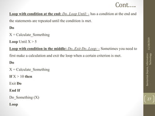 Loop with condition at the end: Do..Loop Until: - has a condition at the end and
the statements are repeated until the condition is met.
Do
X = Calculate_Something
Loop Until X > 5
Loop with condition in the middle: Do..Exit Do..Loop: - Sometimes you need to
first make a calculation and exit the loop when a certain criterion is met.
Do
X = Calculate_Something
If X > 10 then
Exit Do
End If
Do_Something (X)
Loop
11/28/2019
BantamlakDejene,Information
Technology
27
Cont.….
 