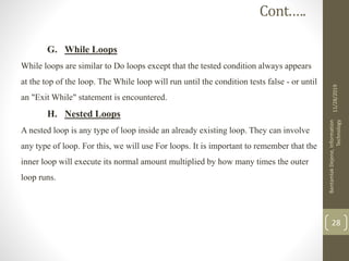 G. While Loops
While loops are similar to Do loops except that the tested condition always appears
at the top of the loop. The While loop will run until the condition tests false - or until
an "Exit While" statement is encountered.
H. Nested Loops
A nested loop is any type of loop inside an already existing loop. They can involve
any type of loop. For this, we will use For loops. It is important to remember that the
inner loop will execute its normal amount multiplied by how many times the outer
loop runs.
11/28/2019
BantamlakDejene,Information
Technology
28
Cont.….
 