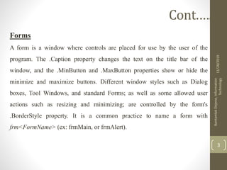 Forms
A form is a window where controls are placed for use by the user of the
program. The .Caption property changes the text on the title bar of the
window, and the .MinButton and .MaxButton properties show or hide the
minimize and maximize buttons. Different window styles such as Dialog
boxes, Tool Windows, and standard Forms; as well as some allowed user
actions such as resizing and minimizing; are controlled by the form's
.BorderStyle property. It is a common practice to name a form with
frm<FormName> (ex: frmMain, or frmAlert).
11/28/2019
BantamlakDejene,Information
Technology
3
Cont.….
 