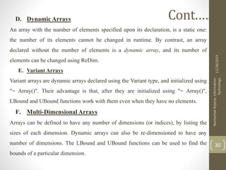 D. Dynamic Arrays
An array with the number of elements specified upon its declaration, is a static one:
the number of its elements cannot be changed in runtime. By contrast, an array
declared without the number of elements is a dynamic array, and its number of
elements can be changed using ReDim.
E. Variant Arrays
Variant arrays are dynamic arrays declared using the Variant type, and initialized using
"= Array()". Their advantage is that, after they are initialized using "= Array()",
LBound and UBound functions work with them even when they have no elements.
F. Multi-Dimensional Arrays
Arrays can be defined to have any number of dimensions (or indices), by listing the
sizes of each dimension. Dynamic arrays can also be re-dimensioned to have any
number of dimensions. The LBound and UBound functions can be used to find the
bounds of a particular dimension.
11/28/2019
BantamlakDejene,Information
Technology
30
Cont.….
 