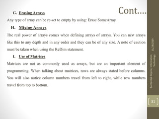 G. Erasing Arrays
Any type of array can be re-set to empty by using: Erase SomeArray
H. Mixing Arrays
The real power of arrays comes when defining arrays of arrays. You can nest arrays
like this to any depth and in any order and they can be of any size. A note of caution
must be taken when using the ReDim statement.
I. Use of Matrices
Matrices are not as commonly used as arrays, but are an important element of
programming. When talking about matrices, rows are always stated before columns.
You will also notice column numbers travel from left to right, while row numbers
travel from top to bottom.
11/28/2019
BantamlakDejene,Information
Technology
31
Cont.….
 
