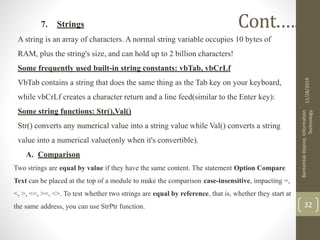7. Strings
A string is an array of characters. A normal string variable occupies 10 bytes of
RAM, plus the string's size, and can hold up to 2 billion characters!
Some frequently used built-in string constants: vbTab, vbCrLf
VbTab contains a string that does the same thing as the Tab key on your keyboard,
while vbCrLf creates a character return and a line feed(similar to the Enter key):
Some string functions: Str(),Val()
Str() converts any numerical value into a string value while Val() converts a string
value into a numerical value(only when it's convertible).
A. Comparison
Two strings are equal by value if they have the same content. The statement Option Compare
Text can be placed at the top of a module to make the comparison case-insensitive, impacting =,
<, >, <=, >=, <>. To test whether two strings are equal by reference, that is, whether they start at
the same address, you can use StrPtr function.
11/28/2019
BantamlakDejene,Information
Technology
32
Cont.….
 