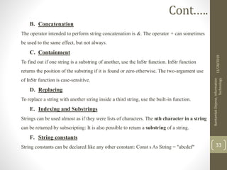 B. Concatenation
The operator intended to perform string concatenation is &. The operator + can sometimes
be used to the same effect, but not always.
C. Containment
To find out if one string is a substring of another, use the InStr function. InStr function
returns the position of the substring if it is found or zero otherwise. The two-argument use
of InStr function is case-sensitive.
D. Replacing
To replace a string with another string inside a third string, use the built-in function.
E. Indexing and Substrings
Strings can be used almost as if they were lists of characters. The nth character in a string
can be returned by subscripting: It is also possible to return a substring of a string.
F. String constants
String constants can be declared like any other constant: Const s As String = "abcdef"
11/28/2019
BantamlakDejene,Information
Technology
33
Cont.….
 