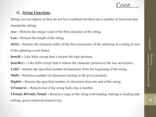 G. String Functions
Strings are not objects so they do not have methods but there are a number of functions that
manipulate strings.
Asc: - Returns the integer code of the first character of the string.
Len: - Returns the length of the string.
InStr: - Returns the character index of the first occurrence of the substring in a string or zero
if the substring is not found.
InstrB: - Like InStr except that it returns the byte position.
InstrRev: - Like InStr except that it returns the character position of the last occurrence.
Left$: - returns the specified number of characters from the beginning of the string.
Mid$: - Returns a number of characters starting at the given position.
Right$: - Returns the specified number of characters from the end of the string.
IsNumeric: - Returns true if the string looks like a number.
LTrim$, RTrim$, Trim$: - Returns a copy of the string with leading, trailing or leading and
trailing spaces removed respectively.
11/28/2019
BantamlakDejene,Information
Technology
34
Cont.….
 