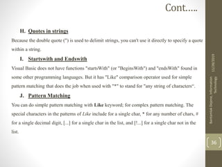 H. Quotes in strings
Because the double quote (") is used to delimit strings, you can't use it directly to specify a quote
within a string.
I. Startswith and Endswith
Visual Basic does not have functions "startsWith" (or "BeginsWith") and "endsWith" found in
some other programming languages. But it has "Like" comparison operator used for simple
pattern matching that does the job when used with "*" to stand for "any string of characters“.
J. Pattern Matching
You can do simple pattern matching with Like keyword; for complex pattern matching. The
special characters in the patterns of Like include for a single char, * for any number of chars, #
for a single decimal digit, [...] for a single char in the list, and [!...] for a single char not in the
list.
11/28/2019
BantamlakDejene,Information
Technology
36
Cont.….
 