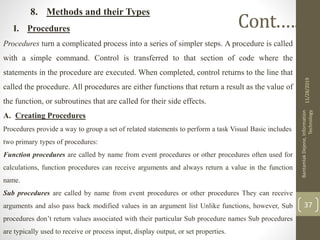 8. Methods and their Types
I. Procedures
Procedures turn a complicated process into a series of simpler steps. A procedure is called
with a simple command. Control is transferred to that section of code where the
statements in the procedure are executed. When completed, control returns to the line that
called the procedure. All procedures are either functions that return a result as the value of
the function, or subroutines that are called for their side effects.
A. Creating Procedures
Procedures provide a way to group a set of related statements to perform a task Visual Basic includes
two primary types of procedures:
Function procedures are called by name from event procedures or other procedures often used for
calculations, function procedures can receive arguments and always return a value in the function
name.
Sub procedures are called by name from event procedures or other procedures They can receive
arguments and also pass back modified values in an argument list Unlike functions, however, Sub
procedures don’t return values associated with their particular Sub procedure names Sub procedures
are typically used to receive or process input, display output, or set properties.
11/28/2019
BantamlakDejene,Information
Technology
37
Cont.….
 
