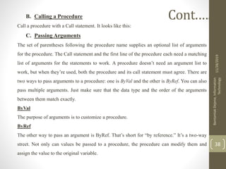 B. Calling a Procedure
Call a procedure with a Call statement. It looks like this:
C. Passing Arguments
The set of parentheses following the procedure name supplies an optional list of arguments
for the procedure. The Call statement and the first line of the procedure each need a matching
list of arguments for the statements to work. A procedure doesn’t need an argument list to
work, but when they’re used, both the procedure and its call statement must agree. There are
two ways to pass arguments to a procedure: one is ByVal and the other is ByRef. You can also
pass multiple arguments. Just make sure that the data type and the order of the arguments
between them match exactly.
ByVal
The purpose of arguments is to customize a procedure.
ByRef
The other way to pass an argument is ByRef. That’s short for “by reference.” It’s a two-way
street. Not only can values be passed to a procedure, the procedure can modify them and
assign the value to the original variable.
11/28/2019
BantamlakDejene,Information
Technology
38
Cont.….
 