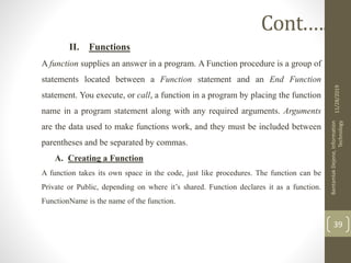 II. Functions
A function supplies an answer in a program. A Function procedure is a group of
statements located between a Function statement and an End Function
statement. You execute, or call, a function in a program by placing the function
name in a program statement along with any required arguments. Arguments
are the data used to make functions work, and they must be included between
parentheses and be separated by commas.
A. Creating a Function
A function takes its own space in the code, just like procedures. The function can be
Private or Public, depending on where it’s shared. Function declares it as a function.
FunctionName is the name of the function.
11/28/2019
BantamlakDejene,Information
Technology
39
Cont.….
 