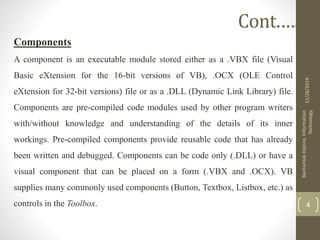 Components
A component is an executable module stored either as a .VBX file (Visual
Basic eXtension for the 16-bit versions of VB), .OCX (OLE Control
eXtension for 32-bit versions) file or as a .DLL (Dynamic Link Library) file.
Components are pre-compiled code modules used by other program writers
with/without knowledge and understanding of the details of its inner
workings. Pre-compiled components provide reusable code that has already
been written and debugged. Components can be code only (.DLL) or have a
visual component that can be placed on a form (.VBX and .OCX). VB
supplies many commonly used components (Button, Textbox, Listbox, etc.) as
controls in the Toolbox.
11/28/2019
BantamlakDejene,Information
Technology
4
Cont.….
 