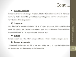 B. Calling a Function
Functions are called with a single statement. The function call must include all the values
needed by the function and they must be in order. The general form for a function call is
var = FunctionName(arguments)
C. Arguments
Functions have at least one argument, that is, they have at least one value that’s passed to
them. The number and type of the arguments must agree between the function and the
statement that calls it. The arguments must also be in order.
D. Return
Functions return one value. That’s a major difference between functions and procedures.
E. Passing Arguments
Values can be passed to a function in two ways, ByVal and BeRef. The rules and results
are the same for functions as they are for procedures.
11/28/2019
BantamlakDejene,Information
Technology
40
Cont.….
 