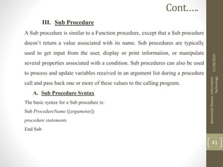 III. Sub Procedure
A Sub procedure is similar to a Function procedure, except that a Sub procedure
doesn’t return a value associated with its name. Sub procedures are typically
used to get input from the user, display or print information, or manipulate
several properties associated with a condition. Sub procedures can also be used
to process and update variables received in an argument list during a procedure
call and pass back one or more of these values to the calling program.
A. Sub Procedure Syntax
The basic syntax for a Sub procedure is:
Sub ProcedureName ([arguments])
procedure statements
End Sub
11/28/2019
BantamlakDejene,Information
Technology
41
Cont.….
 