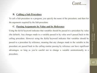 B. Calling a Sub Procedure
To call a Sub procedure in a program, you specify the name of the procedure, and then list
the arguments required by the Sub procedure.
C. Passing Arguments by Value and by Reference
Using the ByVal keyword indicates that variables should be passed to a procedure by value
(the default). Any changes made to a variable passed in by value aren’t passed back to the
calling procedure. However using the ByRef keyword indicates that variables should be
passed to a procedure by reference, meaning that any changes made to the variable in the
procedure are passed back to the calling routine passing by reference can have significant
advantages, so long as you’re careful not to change a variable unintentionally in a
procedure.
11/28/2019
BantamlakDejene,Information
Technology
42
Cont.….
 
