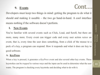 9. Events
Developers must keep two things in mind: getting the program to do what it
should and making it useable – the two go hand-in-hand. A cool interface
means nothing if the software doesn’t perform.
I. New Events
You’re familiar with several events such as Click, Load, and Scroll, but there are
more, many more. Every event can trigger code and every user action raises an
event, that is, every time the user does something, from a click of the mouse to a
peck of a key, a program can respond. How it responds and what it does are key to
good software.
A. KeyPress
When a key is pressed, it generates a KeyPress event and also several other key events. These
keystrokes can be trapped in various ways and the input can be used to determine what the user
wants. The program is checking every keystroke and deciding what to do with it.
11/28/2019
BantamlakDejene,Information
Technology
43
Cont.….
 