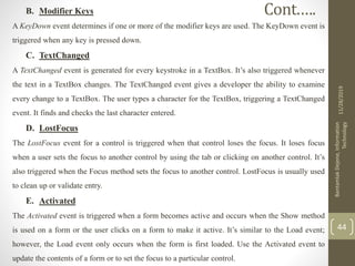 B. Modifier Keys
A KeyDown event determines if one or more of the modifier keys are used. The KeyDown event is
triggered when any key is pressed down.
C. TextChanged
A TextChanged event is generated for every keystroke in a TextBox. It’s also triggered whenever
the text in a TextBox changes. The TextChanged event gives a developer the ability to examine
every change to a TextBox. The user types a character for the TextBox, triggering a TextChanged
event. It finds and checks the last character entered.
D. LostFocus
The LostFocus event for a control is triggered when that control loses the focus. It loses focus
when a user sets the focus to another control by using the tab or clicking on another control. It’s
also triggered when the Focus method sets the focus to another control. LostFocus is usually used
to clean up or validate entry.
E. Activated
The Activated event is triggered when a form becomes active and occurs when the Show method
is used on a form or the user clicks on a form to make it active. It’s similar to the Load event;
however, the Load event only occurs when the form is first loaded. Use the Activated event to
update the contents of a form or to set the focus to a particular control.
11/28/2019
BantamlakDejene,Information
Technology
44
Cont.….
 