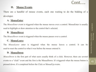 II. Mouse Events
There are a handful of mouse events, each one waiting to do the bidding of a
developer.
A. MouseEnter
The MouseEnter event is triggered when the mouse moves over a control. MouseEnter is usually
used to highlight or draw attention to the control that’s selected.
B. MouseHover
The MouseHover event is triggered when the mouse pauses over a control.
C. MouseLeave
The MouseLeave enter is triggered when the mouse leaves a control. It can be
used to reset the control to what it was before the mouse entered it.
D. MouseDown
MouseDown is the first part of what users usually think of a click. However, there are several
events to a “click” event and the first is the MouseDown. It’s triggered when the mouse button is
pressed down. It’s completed before the Click or MouseUp events.
11/28/2019
BantamlakDejene,Information
Technology
45
Cont.….
 