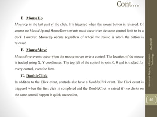 E. MouseUp
MouseUp is the last part of the click. It’s triggered when the mouse button is released. Of
course the MouseUp and MouseDown events must occur over the same control for it to be a
click. However, MouseUp occurs regardless of where the mouse is when the button is
released.
F. MouseMove
MouseMove events occur when the mouse moves over a control. The location of the mouse
is tracked using X, Y coordinates. The top left of the control is point 0, 0 and is tracked for
every control, even the form.
G. DoubleClick
In addition to the Click event, controls also have a DoubleClick event. The Click event is
triggered when the first click is completed and the DoubleClick is raised if two clicks on
the same control happen in quick succession.
11/28/2019
BantamlakDejene,Information
Technology
46
Cont.….
 