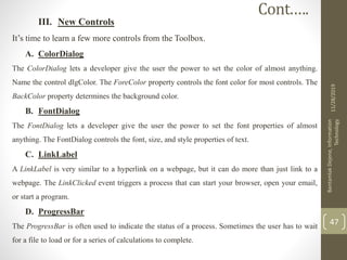 III. New Controls
It’s time to learn a few more controls from the Toolbox.
A. ColorDialog
The ColorDialog lets a developer give the user the power to set the color of almost anything.
Name the control dlgColor. The ForeColor property controls the font color for most controls. The
BackColor property determines the background color.
B. FontDialog
The FontDialog lets a developer give the user the power to set the font properties of almost
anything. The FontDialog controls the font, size, and style properties of text.
C. LinkLabel
A LinkLabel is very similar to a hyperlink on a webpage, but it can do more than just link to a
webpage. The LinkClicked event triggers a process that can start your browser, open your email,
or start a program.
D. ProgressBar
The ProgressBar is often used to indicate the status of a process. Sometimes the user has to wait
for a file to load or for a series of calculations to complete.
11/28/2019
BantamlakDejene,Information
Technology
47
Cont.….
 