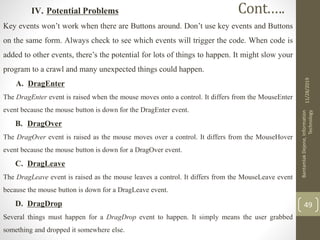 IV. Potential Problems
Key events won’t work when there are Buttons around. Don’t use key events and Buttons
on the same form. Always check to see which events will trigger the code. When code is
added to other events, there’s the potential for lots of things to happen. It might slow your
program to a crawl and many unexpected things could happen.
A. DragEnter
The DragEnter event is raised when the mouse moves onto a control. It differs from the MouseEnter
event because the mouse button is down for the DragEnter event.
B. DragOver
The DragOver event is raised as the mouse moves over a control. It differs from the MouseHover
event because the mouse button is down for a DragOver event.
C. DragLeave
The DragLeave event is raised as the mouse leaves a control. It differs from the MouseLeave event
because the mouse button is down for a DragLeave event.
D. DragDrop
Several things must happen for a DragDrop event to happen. It simply means the user grabbed
something and dropped it somewhere else.
11/28/2019
BantamlakDejene,Information
Technology
49
Cont.….
 