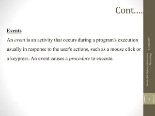 Events
An event is an activity that occurs during a program's execution
usually in response to the user's actions, such as a mouse click or
a keypress. An event causes a procedure to execute.
11/28/2019
BantamlakDejene,Information
Technology
5
Cont.….
 