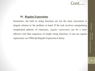 10. Regular Expressions
Sometimes, the built in string functions are not the most convenient or
elegant solution to the problem at hand. If the task involves manipulating
complicated patterns of characters, regular expressions can be a more
effective tool than sequences of simple string functions. It can use regular
expressions via VBScript Regular Expression Library.
11/28/2019
BantamlakDejene,Information
Technology
50
Cont.….
 