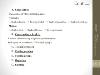 A. Class outline
Class outline of VBScript RegExp class:
Attributes
RegExp.Pattern => RegExp.Global => RegExp.IgnoreCase =>RegExp.MultiLine
Methods
RegExp.Test => RegExp.Replace => RegExp.Execute
B. Constructing a RegExp
A method of constructing a regular expression object:
Set Regexp = CreateObject ("VBScript.RegExp")
C. Testing for match
D. Finding matches
E. Finding groups
F. Replacing
G. Splitting
11/28/2019
BantamlakDejene,Information
Technology
51
Cont.….
 
