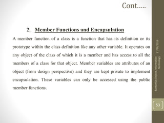 2. Member Functions and Encapsulation
A member function of a class is a function that has its definition or its
prototype within the class definition like any other variable. It operates on
any object of the class of which it is a member and has access to all the
members of a class for that object. Member variables are attributes of an
object (from design perspective) and they are kept private to implement
encapsulation. These variables can only be accessed using the public
member functions.
11/28/2019
BantamlakDejene,Information
Technology
53
Cont.….
 
