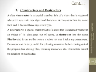 3. Constructors and Destructors
A class constructor is a special member Sub of a class that is executed
whenever we create new objects of that class. A constructor has the name
New and it does not have any return type.
A destructor is a special member Sub of a class that is executed whenever
an object of its class goes out of scope. A destructor has the name
Finalize and it can neither return a value nor can it take any parameters.
Destructor can be very useful for releasing resources before coming out of
the program like closing files, releasing memories, etc. Destructors cannot
be inherited or overloaded.
11/28/2019
BantamlakDejene,Information
Technology
54
Cont.….
 