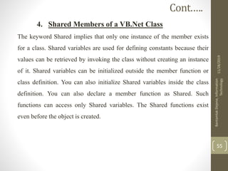 4. Shared Members of a VB.Net Class
The keyword Shared implies that only one instance of the member exists
for a class. Shared variables are used for defining constants because their
values can be retrieved by invoking the class without creating an instance
of it. Shared variables can be initialized outside the member function or
class definition. You can also initialize Shared variables inside the class
definition. You can also declare a member function as Shared. Such
functions can access only Shared variables. The Shared functions exist
even before the object is created.
11/28/2019
BantamlakDejene,Information
Technology
55
Cont.….
 