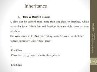 Inheritance
1. Base & Derived Classes
A class can be derived from more than one class or interface, which
means that it can inherit data and functions from multiple base classes or
interfaces.
The syntax used in VB.Net for creating derived classes is as follows:
<access-specifier> Class <base_class>
...
End Class
Class <derived_class>: Inherits <base_class>
...
End Class
11/28/2019
BantamlakDejene,Information
Technology
56
 