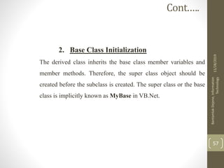 2. Base Class Initialization
The derived class inherits the base class member variables and
member methods. Therefore, the super class object should be
created before the subclass is created. The super class or the base
class is implicitly known as MyBase in VB.Net.
11/28/2019
BantamlakDejene,Information
Technology
57
Cont.….
 