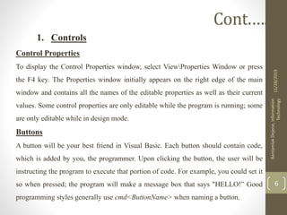 1. Controls
Control Properties
To display the Control Properties window, select ViewProperties Window or press
the F4 key. The Properties window initially appears on the right edge of the main
window and contains all the names of the editable properties as well as their current
values. Some control properties are only editable while the program is running; some
are only editable while in design mode.
Buttons
A button will be your best friend in Visual Basic. Each button should contain code,
which is added by you, the programmer. Upon clicking the button, the user will be
instructing the program to execute that portion of code. For example, you could set it
so when pressed; the program will make a message box that says "HELLO!” Good
programming styles generally use cmd<ButtonName> when naming a button.
11/28/2019
BantamlakDejene,Information
Technology
6
Cont.….
 