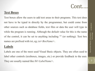 Text Boxes
Text boxes allow the users to add text areas to their programs. This text does
not have to be typed in directly by the programmer, but could come from
other sources such as database fields, text files or data the user will type in
while the program is running. Although the default value for this is the name
of the control, it can be set to anything including "" (or nothing). Text box
names are prefixed with txt, eg; txt<BoxName>.
Labels
Labels are one of the most used Visual Basic objects. They are often used to
label other controls (textboxes, images, etc.) or provide feedback to the user.
They are usually named like lbl<LabelName>.
11/28/2019
BantamlakDejene,Information
Technology
7
Cont.….
 