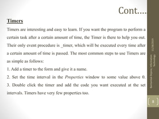 Timers
Timers are interesting and easy to learn. If you want the program to perform a
certain task after a certain amount of time, the Timer is there to help you out.
Their only event procedure is _timer, which will be executed every time after
a certain amount of time is passed. The most common steps to use Timers are
as simple as follows:
1. Add a timer to the form and give it a name.
2. Set the time interval in the Properties window to some value above 0.
3. Double click the timer and add the code you want executed at the set
intervals. Timers have very few properties too.
11/28/2019
BantamlakDejene,Information
Technology
8
Cont.….
 