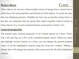 Picture Boxes
These objects are not just a heavyweight version of image boxes: picture boxes
almost have the same properties and function as Form objects. It can do far more
than just displaying pictures. Probably the best way to describe picture boxes is
that they are containers that can group other objects together, kind of similar to
frame objects. E.g. several command buttons can be drawn "inside" of it.
General properties
VB extends some common properties to all controls placed on a form. Name,
Top, Left, and Tag, are a few of the extended property names. When you select
and highlight several controls on a form, you can change the general property
values of all the highlighted controls using the Properties window. Making a
change there will change the property of the same name for all of the highlighted
controls.
11/28/2019
BantamlakDejene,Information
Technology
9
Cont.….
 