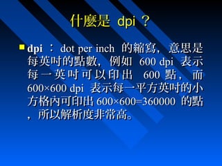 什麼是什麼是 dpidpi ？？
 dpidpi ：： dot per inchdot per inch 的縮寫，意思是的縮寫，意思是
每英吋的點數，例如每英吋的點數，例如 600 dpi600 dpi 表示表示
每 一 英 吋 可 以 印 出每 一 英 吋 可 以 印 出 600600 點 ， 而點 ， 而
600×600 dpi600×600 dpi 表示每一平方英吋的小表示每一平方英吋的小
方格內可印出方格內可印出 600×600=360000600×600=360000 的點的點
，所以解析度非常高。，所以解析度非常高。
 