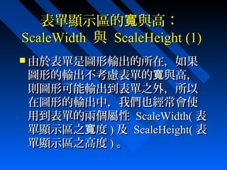 表單顯示區的 與高：寬表單顯示區的 與高：寬
ScaleWidthScaleWidth 與與 ScaleHeightScaleHeight (1)(1)
 由於表單是圖形輸出的所在，如果由於表單是圖形輸出的所在，如果
圖形的輸出不考慮表單的 與高，寬圖形的輸出不考慮表單的 與高，寬
則圖形可能輸出到表單之外，所以則圖形可能輸出到表單之外，所以
在圖形的輸出中，我們也經常會使在圖形的輸出中，我們也經常會使
用到表單的兩個屬性用到表單的兩個屬性 ScaleWidth(ScaleWidth( 表表
單顯示區之 度寬單顯示區之 度寬 )) 及及 ScaleHeight(ScaleHeight( 表表
單顯示區之高度單顯示區之高度 )) 。。
 