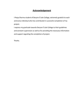Acknowledgement
I Pooja Sharma student of Dezyne E’cole College, extremely grateful to each
and every individual who has contributed in successful completion of my
project.
I express my gratitude towards Dezyne E’cole College to their guidelines
and constant supervision as well as for providing the necessary information
and support regarding the completion of project.
Thanks.
 
