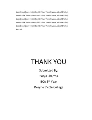Label4.BackColor = RGB(VScroll1.Value, VScroll2.Value, VScroll3.Value)
Label5.BackColor = RGB(VScroll1.Value, VScroll2.Value, VScroll3.Value)
Label6.BackColor = RGB(VScroll1.Value, VScroll2.Value, VScroll3.Value)
Label7.BackColor = RGB(VScroll1.Value, VScroll2.Value, VScroll3.Value)
Label8.BackColor = RGB(VScroll1.Value, VScroll2.Value, VScroll3.Value)
End Sub
THANK YOU
Submitted By:
Pooja Sharma
BCA 3rd Year
Dezyne E’cole College
 