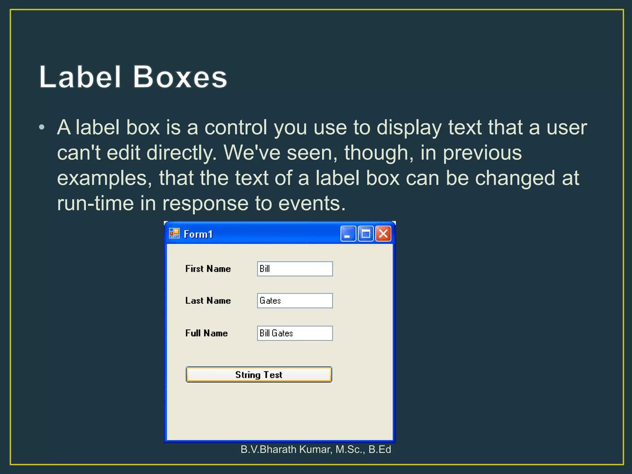 • A label box is a control you use to display text that a user
can't edit directly. We've seen, though, in previous
examples, that the text of a label box can be changed at
run-time in response to events.
B.V.Bharath Kumar, M.Sc., B.Ed
 