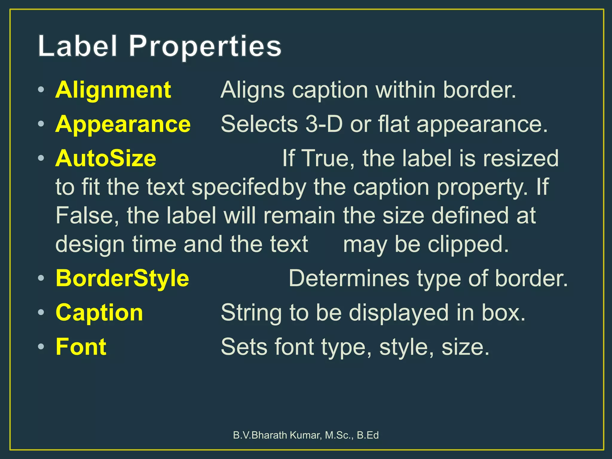 • Alignment Aligns caption within border.
• Appearance Selects 3-D or flat appearance.
• AutoSize If True, the label is resized
to fit the text specifedby the caption property. If
False, the label will remain the size defined at
design time and the text may be clipped.
• BorderStyle Determines type of border.
• Caption String to be displayed in box.
• Font Sets font type, style, size.
B.V.Bharath Kumar, M.Sc., B.Ed
 